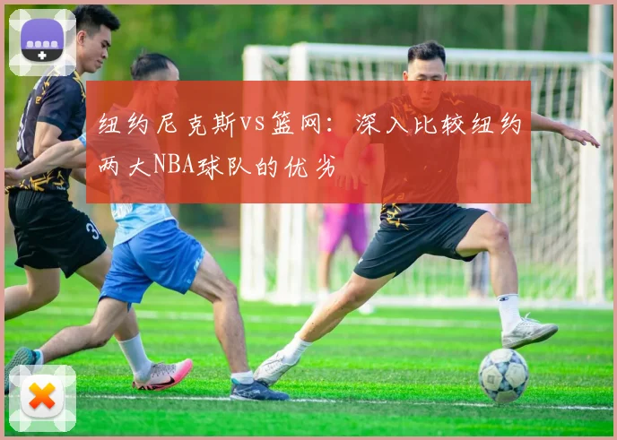 纽约尼克斯vs篮网：深入比较纽约两大NBA球队的优劣