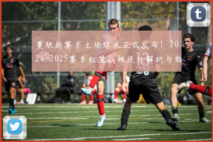 曼联新赛季主场球衣正式发布！2024-2025赛季红魔战袍设计解析与购买指南