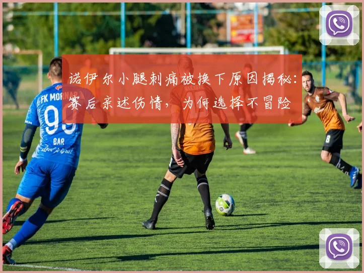 诺伊尔小腿刺痛被换下原因揭秘：赛后亲述伤情，为何选择不冒险