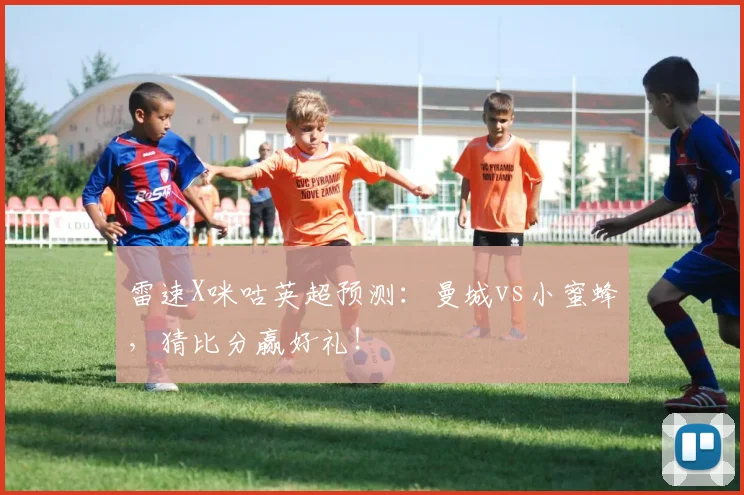 雷速X咪咕英超预测：曼城vs小蜜蜂，猜比分赢好礼！