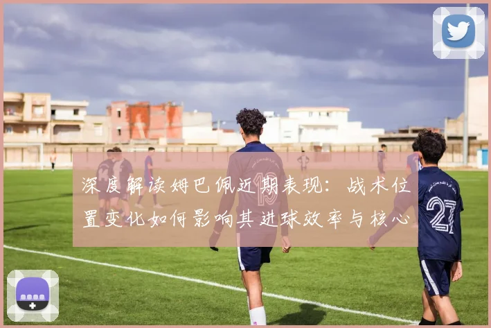 深度解读姆巴佩近期表现:战术位置变化如何影响其进球效率与核心作用