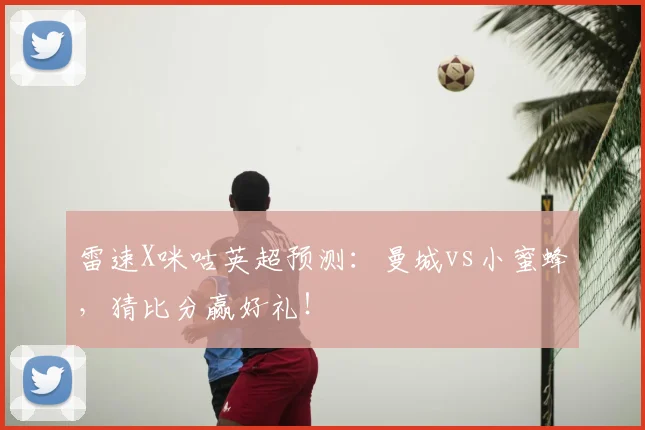 雷速X咪咕英超预测:曼城vs小蜜蜂,猜比分赢好礼!